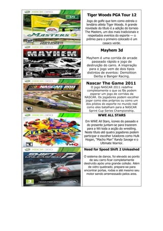 Tiger Woods PGA Tour 12
Jogo de golfe que tem como estrela o
lendário atleta Tiger Woods. A grande
novidade do título é a adição do torneio
The Masters, um dos mais tradicionais e
respeitados eventos do esporte — o
prêmio para o primeiro colocado é um
casaco verde.
Mayhem 3d
Mayhem é uma corrida de arcade
passeado rápido e jogo de
destruição do carro. A inspiração
para o jogo vem de dois tipos
distintos de eventos: Demolition
Derby e Banger Racing.
Nascar The Game 2011
O jogo NASCAR 2011 redefine
completamente o que os fãs podem
esperar um jogo de corridas da
NASCAR. Os jogadores podem escolher
jogar como eles próprios ou como um
dos pilotos do esporte no mundo real
como eles batalham para a NASCAR
Sprint Cup Series Championship.
WWE ALL STARS
Em WWE All Stars, ícones do passado e
do presente juntam-se para trazerem
para a Wii toda a acção do wrestling.
Neste título até quatro jogadores podem
participar e escolher lutadores como Hulk
Hogan, “Macho Man” Randy Savage e o
Ultimate Warrior.
Need for Speed Shift 2 Unleashed
O sistema de danos, foi elevado ao ponto
de seu carro ficar completamente
destruído após uma grande colisão. Além
de vidro quebrado, prepare-se para
encontrar portas, rodas e até mesmo seu
motor sendo arremessado pelos ares.
 