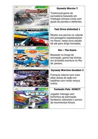 Dynasty Warrior 7
Tradicional game de
pancadaria baseado em
mitologia chinesa conta com
ajuda de pandas e elefantes
Test Drive Unlimited 1
Mostre sua perícia no volante
em paisagens espetaculares
no Havaí; nesta nova edição
dá até para dirigir bicicletas.
Rio – The Game
Baseado no longa de
animação, game traz bichos
em divertida aventura no Rio
de Janeiro.
Dynasty Warriors Gundam 2
Franquia retorna com mais
altas doses de ação em
batalhas com modo versus
online.
Fantastic Pets KINECT
Jogador interage com
bichinhos de estimação
fantástico utilizando o sensor
de movimentos Kinect.
 