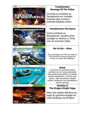 Transformers
Revenge Of The Fallen
Controle os Autobots ou
Decepticons em missões
diversas pelo mundo e
enfrente batalhas online
Transformers The Game
Como Autobots ou
Decepticons, escolha entre
proteger ou destruir a Terra
com os enormes robôs.
Mx Vs Atv – Alive
Nova abordagem da THQ com base na
tão conhecida franquia de jogos de
corrida em pistas não asfaltadas.
Brink
A aventura em primeira pessoa
acontece em um futuro devastado
pelo aquecimento global. As calotas
polares derreteram, o nível do mar
subiu e, além de destruir cidades
inteiras, acabaram com plantações e
outros recursos
Divinity II
The Dragon Knight Saga
Atlus traz edição definitiva da
saga do guerreiro-dragão do
reino fantástico de Rivellon.
 