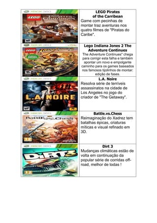 LEGO Pirates
of the Carribean
Game com pecinhas de
montar traz aventuras nos
quatro filmes de "Piratas do
Caribe".
Lego Indiana Jones 2 The
Adventure Continues
The Adventure Continues" chega
para corrigir esta falha e também
apontar um novo e empolgante
caminho para os games baseados
nos famosos tijolinhos de montar:
edição de fases.
L.A. Noire
Resolva série de terríveis
assassinatos na cidade de
Los Angeles no jogo do
criador de "The Getaway".
Battle.vs.Chess
Reimaginação do Xadrez tem
batalhas épicas, criaturas
míticas e visual refinado em
3D.
Dirt 3
Mudanças climáticas estão de
volta em continuação da
popular série de corridas off-
road, melhor de todas !
 