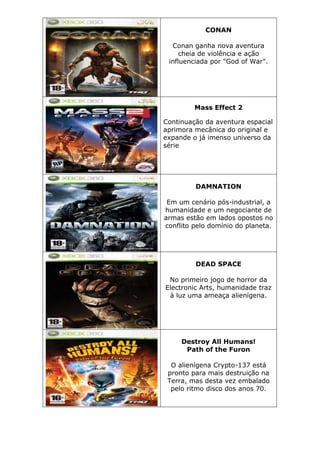 CONAN
Conan ganha nova aventura
cheia de violência e ação
influenciada por "God of War".
Mass Effect 2
Continuação da aventura espacial
aprimora mecânica do original e
expande o já imenso universo da
série
DAMNATION
Em um cenário pós-industrial, a
humanidade e um negociante de
armas estão em lados opostos no
conflito pelo domínio do planeta.
DEAD SPACE
No primeiro jogo de horror da
Electronic Arts, humanidade traz
à luz uma ameaça alienígena.
Destroy All Humans!
Path of the Furon
O alienígena Crypto-137 está
pronto para mais destruição na
Terra, mas desta vez embalado
pelo ritmo disco dos anos 70.
 