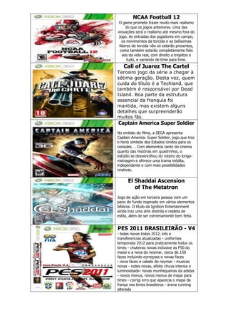 NCAA Football 12
O game promete trazer muito mais realismo
do que os jogos anteriores. Uma das
inovações será o realismo até mesmo fora do
jogo. As entradas dos jogadores em campo,
os movimentos da torcida e as belíssimas
líderes de torcida não só estarão presentes,
como também estarão completamente fiéis
aos da vida real, com direito a trejeitos e
tudo, e variando de time para time.
Call of Juarez The Cartel
Terceiro jogo da série a chegar à
sétima geração. Desta vez, quem
cuida do título é a Techland, que
também é responsável por Dead
Island. Boa parte da estrutura
essencial da franquia foi
mantida, mas existem alguns
detalhes que surpreenderão
muitos fãs.
Captain America Super Soldier
No embalo do filme, a SEGA apresenta
Captain America: Super Soldier, jogo que traz
o herói símbolo dos Estados Unidos para os
consoles…. Com elementos tanto do cinema
quanto das histórias em quadrinhos, o
estúdio se desvencilhou do roteiro do longa-
metragem e oferece uma trama inédita,
independente e com mais possibilidades
criativas.
El Shaddai Ascension
of The Metatron
Jogo de ação em terceira pessoa com um
pano de fundo inspirado em vários elementos
bíblicos. O título da Ignition Entertainment
ainda traz uma arte distinta e repleta de
estilo, além de ser extremamente bem feita.
PES 2011 BRASILEIRÃO - V4
- bolas novas todas 2012, kits e
transferencias atualizadas - uniformes
temporada 2012 para praticamente todos os
times - chuteiras novas inclusive as F50 do
messi e a nova do neymar, cerca de 150
faces incluindo correçoes e novas faces
- nova faces e cabelo do neymar - musicas
novas - redes novas, efeito chuva intensa e
luminosidade- novas munhequeiras da adidas
- novos menus, novos menus de mapa para
times - corrigi erro que aparecia o mapa da
frança nos times brasileiros - arena running
alterada
 