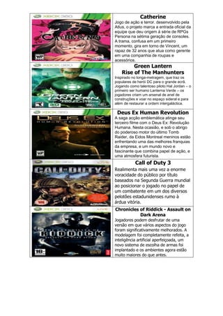 Catherine
Jogo de ação e terror. desenvolvido pela
Atlus, o projeto marca a entrada oficial da
equipe que deu origem à série de RPGs
Persona na sétima geração de consoles.
A trama, confusa em um primeiro
momento, gira em torno de Vincent, um
rapaz de 32 anos que atua como gerente
em uma companhia de roupas e
acessórios.
Green Lantern
Rise of The Manhunters
Inspirado no longa-metragem, que traz os
populares de herói DC para o grande ecrã.
Jogando como talentoso piloto Hal Jordan – o
primeiro ser humano Lanterna Verde – os
jogadores criam um arsenal de anel de
construções e voar no espaço sideral e para
além de restaurar a ordem intergaláctica.
Deus Ex Human Revolution
A saga acção emblemática atinge seu
terceiro filme com o Deus Ex: Revolução
Humana. Nesta ocasião, e sob o abrigo
do poderoso motor do último Tomb
Raider, da Eidos Montreal meninos estão
enfrentando uma das melhores franquias
da empresa, e um mundo novo e
fascinante que combina papel de ação, e
uma atmosfera futurista.
Call of Duty 3
Realimenta mais uma vez a enorme
voracidade do público por título
baseados na Segunda Guerra mundial
ao posicionar o jogado no papel de
um combatente em um dos diversos
pelotões estadunidenses rumo à
árdua vitória.
Chronicles of Riddick - Assault on
Dark Arena
Jogadores podem desfrutar de uma
versão em que vários aspectos do jogo
foram significativamente melhorados. A
modelagem foi completamente refeita, a
inteligência artificial aperfeiçoada, um
novo sistema de escolha de armas foi
implantado e os ambientes agora estão
muito maiores do que antes.
 