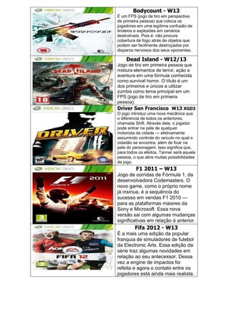Bodycount - W13
É um FPS (jogo de tiro em perspectiva
de primeira pessoa) que coloca os
jogadores em uma legítima confusão de
tiroteios e explosões em cenários
destrutíveis. Pois é: não procure
cobertura de fogo atrás de objetos que
podem ser facilmente destroçados por
disparos nervosos dos seus oponentes.
Dead Island - W12/13
Jogo de tiro em primeira pessoa que
mistura elementos de terror, ação e
aventura em uma fórmula conhecida
como survival horror. O título é um
dos primeiros e únicos a utilizar
zumbis como tema principal em um
FPS (jogo de tiro em primeira
pessoa).
Driver San Francisco W13 XGD3
O jogo introduz uma nova mecânica que
o diferencia de todos os anteriores,
chamada Shift. Através dela, o jogador
pode entrar na pele de qualquer
motorista da cidade — efetivamente
assumindo controle do veículo no qual o
cidadão se encontra, além de ficar na
pele do personagem. Isso significa que,
para todos os efeitos, Tanner será aquela
pessoa, o que abre muitas possibilidades
de jogo.
F1 2011 – W13
Jogo de corridas de Fórmula 1, da
desenvolvedora Codemasters. O
novo game, como o próprio nome
já insinua, é a sequência do
sucesso em vendas F1 2010 —
para as plataformas maiores da
Sony e Microsoft. Essa nova
versão sai com algumas mudanças
significativas em relação à anterior.
Fifa 2012 - W13
É a mais uma edição da popular
franquia de simuladores de futebol
da Electronic Arts. Essa edição da
série traz algumas novidades em
relação ao seu antecessor. Dessa
vez a engine de impactos foi
refeita e agora o contato entre os
jogadores está ainda mais realista.
 