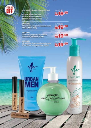 Corretivo HD Yes! Make.Up, 4ml

De R$ 22,90
por

18,90

(3353) Marrom Claro
(3354) Marrom Médio
(3355) Marrom Escuro
(47270)
Hidratante Corporal Desodorante
Urban Men, 150g

De R$ 22,90

(42701)
Sabonete Líquido para Mãos
Aromatic Verbena, 315ml

De R$ 24,90

(47300)
Hidratante Corporal Desodorante
Erva Doce + Bergamota, 200ml

10

R$

De R$ 22,90

por

19,90

R$
por

19,90

R$
por

19,90

R$

 