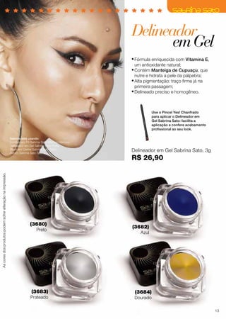 Delineador
em Gel
•	Fórmula enriquecida com Vitamina E,
um antioxidante natural;

•	Contém Manteiga de Cupuaçu, que
nutre e hidrata a pele da pálpebra;

•	Alta pigmentação: traço firme já na
primeira passagem;

•	Delineado preciso e homogêneo.
Use o Pincel Yes! Chanfrado
para aplicar o Delineador em
Gel Sabrina Sato: facilita a
aplicação e confere acabamento
profissional ao seu look.

As cores dos produtos podem sofrer alteração na impressão.

Sabrina está usando:
Sombra em Pó Sabrina Sato Marrom Glamour;
Delineador em Gel Sabrina Sato Preto;
Blush em Creme Sabrina Sato Satin;
Batom Sabrina Sato Taiti.

(3680)

Preto

(3683)

Prateado

Delineador em Gel Sabrina Sato, 3g

R$ 26,90

(3682)
Azul

(3684)

Dourado

13

 