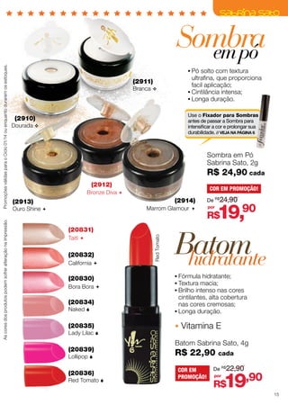 (2911)

Branca v

•	Pó solto com textura
ultrafina, que proporciona
facil aplicação;
•	Cintilância intensa;
•	Longa duração.
Use o Fixador para Sombras
antes de passar a Sombra para
intensificar a cor e prolongar sua
durabilidade. // VEJA NA PÁGINA 6

(2910)

Dourada v

Sombra em Pó
Sabrina Sato, 2g

R$ 24,90 cada
(2912)

COR EM PROMOÇÃO!

Bronze Diva 

(2914)

(2913)

Marrom Glamour 

Ouro Shine 

(20831)
Taiti 

(20832)
California 

(20830)
Bora Bora 

(20834)
Naked 

(20835)

Lady Lilac 

(20839)
Lollipop 

(20836)

Red Tomato 

Red Tomato

As cores dos produtos podem sofrer alteração na impressão.

Promoções válidas para o Ciclo 01/14 ou enquanto durarem os estoques.

Sombra
em pó

De R$24,90
por

19,90

R$

Batom
hidratante
•	Fórmula hidratante;
•	Textura macia;
•	Brilho intenso nas cores
cintilantes, alta cobertura
nas cores cremosas;
•	Longa duração.

Vitamina E
Batom Sabrina Sato, 4g

R$ 22,90
COR EM
PROMOÇÃO!

cada

De R$22,90
por

19,90

R$

15

 
