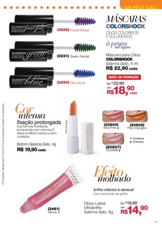 MÁSCARAS
(3222) Purple (Roxa)

colorshock
Cílios coloridos
E VOLUMOSOS

à prova
d’água
(3221) Green (Verde)

Máscara para Cílios
ColorShock
Sabrina Sato, 4 ml

R$ 22,90 cada

CORES EM PROMOÇÃO!

(3220) Blue (Azul)

De R$22,90
por

18,90

Cor
intensa

fixação prolongada
Sua fórmula hidratante,
enriquecida com vitamina E,
deixa os lábios macios e bem
cuidados.

Batom Sabrina Sato, 4g

R$ 19,90 cada

Pop Orange

Promoções válidas para o Ciclo 01/14 ou enquanto durarem os estoques.

R$

cada

(20800)

Viva Pink

(20805)

Pop Orange



 Cintilante
 Cremoso

(20807)
Confetti 

Efeito
molhado
brilho intenso e sensual
Com partículas de glitter.

(3481)

Vênus 

Gloss Labial
Ultrabrilho
Sabrina Sato, 8g

De R$19,90
por

14,90

R$

17

 