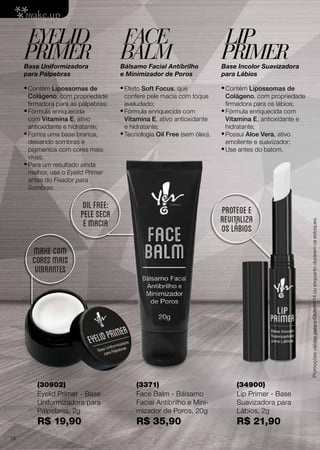 EYELID
PRIMER

FACE
BALM

LIP
PRIMER

Base Uniformizadora
para Pálpebras

Bálsamo Facial Antibrilho
e Minimizador de Poros

Base Incolor Suavizadora
para Lábios

•	Contém Lipossomas de

•	Efeito Soft Focus, que

•	Contém Lipossomas de

confere pele macia com toque
aveludado;
•	Fórmula enriquecida com
Vitamina E, ativo antioxidante
e hidratante;
•	Tecnologia Oil Free (sem óleo).

oil free:
pele seca
e macia

Colágeno, com propriedade
firmadora para os lábios;
•	Fórmula enriquecida com
Vitamina E, antioxidante e
hidratante;
•	Possui Aloe Vera, ativo
emoliente e suavizador;
•	Use antes do batom.

protege e
revitaliza
os lábios

MAKE COM
CORES MAIS
VIBRANTES

(30902)
Eyelid Primer - Base
Uniformizadora para
Pálpebras, 2g

(34900)
Lip Primer - Base
Suavizadora para
Lábios, 2g

R$ 19,90
18

(3371)
Face Balm - Bálsamo
Facial Antibrilho e Minimizador de Poros, 20g

R$ 35,90

R$ 21,90

Promoções válidas para o Ciclo 01/14 ou enquanto durarem os estoques.

Colágeno, com propriedade
firmadora para as pálpebras;
•	Fórmula enriquecida
com Vitamina E, ativo
antioxidante e hidratante;
•	Fomra uma base branca,
deixando sombras e
pigmentos com cores mais
vivas;
•	Para um resultado ainda
melhor, use o Eyelid Primer
antes do Fixador para
Sombras.

 