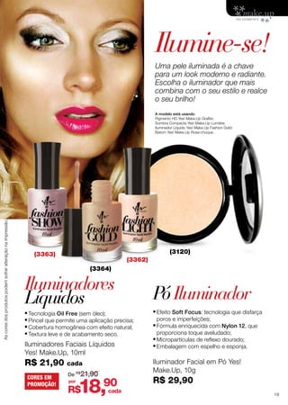 Ilumine-se!
Uma pele iluminada é a chave
para um look moderno e radiante.
Escolha o iluminador que mais
combina com o seu estilo e realce
o seu brilho!

As cores dos produtos podem sofrer alteração na impressão.

A modelo está usando:
Pigmento HD Yes! Make.Up Grafite;
Sombra Compacta Yes! Make.Up Lumiére;
Iluminador Líquido Yes! Make.Up Fashion Gold;
Batom Yes! Make.Up Rosa-choque.

(3120)

(3363)

(3362)
(3364)

Iluminadores
Líquidos

•	Tecnologia Oil Free (sem óleo);
•	Pincel que permite uma aplicação precisa;
•	Cobertura homogênea com efeito natural;
•	Textura leve e de acabamento seco.
Iluminadores Faciais Líquidos
Yes! Make.Up, 10ml

R$ 21,90
CORES EM
PROMOÇÃO!

por

18,

R$

•	Efeito Soft Focus: tecnologia que disfarça
poros e imperfeições;

•	Fórmula enriquecida com Nylon 12, que
proporciona toque aveludado;

•	Micropartículas de reflexo dourado;
•	Embalagem com espelho e esponja.
Iluminador Facial em Pó Yes!
Make.Up, 10g

cada
De R$21,90

Pó Iluminador

90

cada

R$ 29,90
19

 
