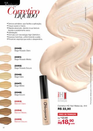 BEGE ROSADO CLARO

Corretivo
LÍQUIDO
•	Textura extraleve, que facilita a aplicação;
•	Toque suave e macio;
•	Rápida absorção, devido à sua textura
líquida e acabamento seco;

•	Hidratação;
•	Fórmula com tecnologia High Definition;
•	Suaviza manchas, uniformizando a pele;
•	Pincel em esponja que evita o desperdício.
(3349)

Bege Rosado Claro

Promoções válidas para o Ciclo 01/14 ou enquanto durarem os estoques.

(3351)

Bege Rosado Médio

(3352)

Bege Rosado Escuro

(3346)

Bege Claro

(3347)

Bege Médio

(3348)

Bege Escuro

(3353)

Marrom Claro

(3354)

Marrom Médio

(3355)

Marrom Escuro
22

Corretivo HD Yes! Make.Up, 4ml

R$ 22,90
CORES EM PROMOÇÃO!
De R$22,90
por

18,90

R$

cada

 