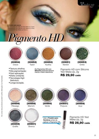 A modelo está usando:
Pigmento HD com Silicone Yes! Make.Up Taylor;
Pigmento HD com Silicone Yes! Make.Up Greta;
Pigmento HD Yes! Make.Up Branco.

Pigmento HD
(30854)

As cores dos produtos podem sofrer alteração na impressão.

Grace

(30852)
Taylor

•	Textura ultrafina;
•	Alta pigmentação;
•	Fácil aplicação;
•	Efeito cintilante;
•	Tecnologia High

(30851)

(30850)

Bardot

Audrey

(30853)
Greta

Pigmento HD com Silicone
Yes! Make.Up, 2g

Os Pigmentos HD com
Silicone possuem textura
macia e maior aderência.

R$ 29,90

cada

Definition;

•	Longa duração.

(30856)
Pêssego

(30855)
Grafite

(30858)
Marrom

(30861)

(30860)
Verde

(30857)

Use o Fixador para
Sombras antes de
aplicar o Pigmento HD

Púrpura

(30859)
Azul

Pigmento HD Yes!
Make.Up, 2g

R$ 26,90

cada

Branco

25

 