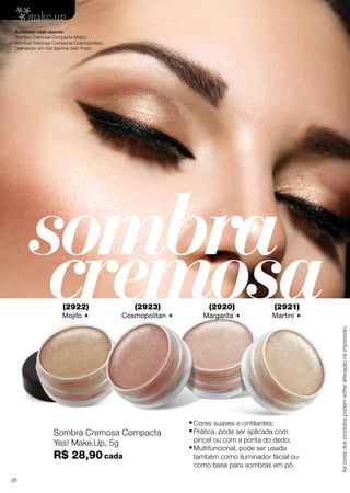 A modelo está usando:
Sombra Cremosa Compacta Mojito;
Sombra Cremosa Compacta Cosmopolitan;
Delineador em Gel Sabrina Sato Preto.

sombra
cremosa
(2923)

(2920)

(2921)

Cosmopolitan 

Margarita 

Martini 

Sombra Cremosa Compacta
Yes! Make.Up, 5g

R$ 28,90 cada
26

•	Cores suaves e cintilantes;
•	Prática, pode ser aplicada com

pincel ou com a ponta do dedo;

•	Multifuncional, pode ser usada

também como iluminador facial ou
como base para sombras em pó.

As cores dos produtos podem sofrer alteração na impressão.

(2922)

Mojito 

 