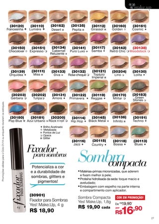(30120)

(30162)

(30150)

(30151)

Chocolover  Expresso 

(30139)

Orquídea 

(30203)

Promoções válidas para o Ciclo 01/14 ou enquanto durarem os estoques.

Gérbera m

(30180)

(30111)
Miss z

(30202)
Tulipam

(30181)

Pop Blue v Azul Urbano

(30135)

Desert z

(30110)

Francesinha  Lumiére 

Pepita z

(30134)

(30141)

Cabernet Puro Luxo
Reluzente v

(30133)
Diva

v

(30131)
Amore 

(30200)

v Rock´n´roll



 Brilho Acetinado
 Metalizada
v Pontos de Luz
 Opaca
z Glitter

Fixador
para sombras
Potencializa a cor
e a durabilidade de
sombras, glitters e
pigmentos!

(30112)

Girassol

(30160)

(30132)

Topázio
Imperial z

(30122)

(30119)

(30114)

(30145)

Lírio

(30116)
Jazz 

m

(30170)

Primavera  Reggae 

Hip Hop  Black Metal

(30130)

Retrô Chic  Woodstock 

(30121)

Rosa-choque 

(30138)

(30204)

Samba 

Cosmic 

(30142)

(30117)

v

(30161)

Golden 

z

Militar 

(30136)
v

(30115)
Country 

Lolita 

(30183)
Green
Stones m

(30191)

Infinito z

Techno 

(30118)

(30113)

Bossa 

Blues 

Sombra
compacta

•	Matérias-primas micronizadas, que aderem
e fixam melhor à pele;

•	Proteína hidrolisada da seda: toque macio e
aveludado;

•	Embalagem com espelho na parte interna
e compartimento com aplicador.

(30901)

Fixador para Sombras
Yes! Make.Up, 4 g

R$ 18,90

Sombra Compacta
Yes! Make.Up, 1,8g

R$ 19,90

cada

COR EM PROMOÇÃO!
De R$19,90
por

16,90

R$

27

 