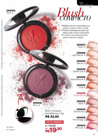 Blush
COMPACTO

(30663)

Promoções válidas para o Ciclo 01/14 ou enquanto durarem os estoques.

Wine 

•	Matérias-primas micronizadas que
aderem e fixam melhor à pele;

•	Proteína hidrolisada da seda, que

deixa a pele macia e aveludada;

•	2 novas cores especiais para
peles morenas e negras.

(30627)
Peach 

(30629)

Light Salmon 

(30626)

Salmon 

(30630)

As cores dos produtos podem sofrer alteração na impressão.

Sweet Coral 

(30625)

Natural Bronze 

(30620)
Coral 

(30628)

Candy Pink 

(30622)

(30664)

Malva 

Berry 

Blush Compacto
Yes! Make.Up, 2,9g

R$ 23,90

(30623)

Rosa Nude 

(30624)

Pink Vintage 
COR EM PROMOÇÃO!
 Opaco

 C intilante

De R$23,90
por

19,90

(30621)

Pink Love 

R$

29

 