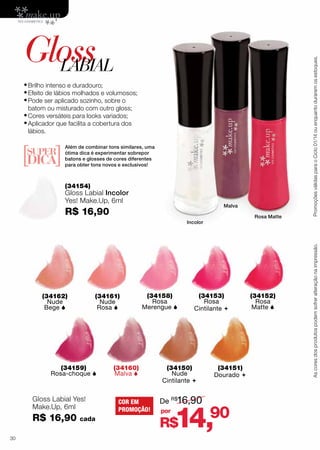 batom ou misturado com outro gloss;

•	Cores versáteis para looks variados;
•	Aplicador que facilita a cobertura dos
lábios.

Além de combinar tons similares, uma
ótima dica é experimentar sobrepor
batons e glosses de cores diferentes
para obter tons novos e exclusivos!

(34154)

Gloss Labial Incolor
Yes! Make.Up, 6ml

Malva

R$ 16,90

Rosa Matte

Incolor

(34161)
Nude
Rosa 

(34162)
Nude
Bege 

(34159)
Rosa-choque 

Gloss Labial Yes!
Make.Up, 6ml

R$ 16,90
30

cada

(34158)
Rosa
Merengue 

(34160)
Malva 

COR EM
PROMOÇÃO!

(34153)
Rosa
Cintilante 

(34150)
Nude
Cintilante 

De R$16,90
por

(34151)
Dourado 

14,90

R$

(34152)
Rosa
Matte 

Promoções válidas para o Ciclo 01/14 ou enquanto durarem os estoques.

•	Brilho intenso e duradouro;
•	Efeito de lábios molhados e volumosos;
•	Pode ser aplicado sozinho, sobre o

As cores dos produtos podem sofrer alteração na impressão.

Gloss
LABIAL

 