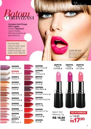 Batom
Batom
Batom
COR INTENSA
Batom
Cor Intensa
Cor Intensa
Cor Intensa

∙∙Complexo Nutri Ômega
Complexo Nutri Ômega
100% vegetal;
100% vegetal;
∙ Complexo Nutri Ômega
∙100% vegetal;
∙Contém Vitamina E:
Contém Vitamina E:
nutre e Vitamina
nutre e hidrata;
∙ Contém hidrata; E:
∙nutre e hidrata;
∙Fórmula emoliente de
Fórmula emoliente de
alta cobertura.
alta cobertura.
∙ Fórmula emoliente de

alta cobertura.

Nutrientes
Nutrientes
essenciais que
Nutrientes que
essenciais
restauram que
essenciais a da
restauram a
elasticidade da
restauramlábios.
a
elasticidade
pele dos lábios.
elasticidade da
pele dos
pele dos lábios.

A modelo está usando:
Lápis para Olhos Preto;
Natural Glam Máscara Incolor;
Blush Yes! Make.Up Salmon;
Batom Yes! Make.Up Rosa Fúcsia;
Gloss Yes! Make.Up Rosa Matte.

Batom Yes! Make.Up, 4 g
Batom Yes! Make.Up, 4 g
R$ Yes! Make.Up,
Batom19,90 cada4 g
R$ 19,90 cada

54

(20569)
(20569)
Cachecol 
Cachecol
(20569) 
(20566)
(20566)
Cachecol 
(20566) 
Zero Grau 
Grau
Zero Grau
(20566) 
(20567)
Zero Grau 
(20567)
Iceberg 
Iceberg
(20567) 
(20550)
Iceberg 
Dourado 
(20550)
Dourado
(20550) 
(20551)
Dourado 
Cobre 
(20551)
Cobre 
(20551)
(20552)
Cobre 
Capuccino 
(20552)
Capuccino 
(20552)
(20553)
Capuccino 
Nude Bege 
(20553)
Nude Bege 
(20553)
(20554)
Nude Bege 
Nude Rosa 
(20554)
Nude Rosa 
(20554)
(20555)
Nude Rosa 
Rosa Cetim 
(20555)
Rosa Cetim 
(20556)
(20555)
Rosa
Rosa Cetim 
(20556)
Clássico 
Rosa
(20556)
(20557) 
Clássico
Rosa
Rosa
(20557)
Clássico  
Merengue
Rosa
(20557)
Merengue 
Rosa
Merengue 

(20572)
(20574)
(20573)
(20558)
Rosa
Rosa
Rosa
(20558)
Rosa-choque 
Chiclete 
Fúcsia 
Pin-up 
Rosa-choque 
(20558)
(20570)
(20568)
(20559)
(20570)
(20568)
Rosa-choque 
(20559)
Rosa
Escarlate 
Dark Berry 
(20570) 
(20568)
Sensação
Rosa
Escarlate
Dark Berry 
(20559) 
Sensação 
Rosa
Escarlate  (20571) Dark Berry 
(20568)
(20571)
Sensação 
Carmim 
(20568)
Malva 
(20571) 
Carmim
Malva 
(20568)
Carmim 
(20561)
Malva 
Amora 
(20561)
Amora
(20561)
(20568)
(20561)
Amora  
Dark Berry
Amora 
(20561)
Amora
(20561)
(20562)
Amora  Intenso 
Vermelho
(20562)
Vermelho
(20562) Intenso 
(20563)
Vermelho Bordô 
Vermelho Intenso
(20563)
Vermelho
(20563) Bordô 
(20571)
Vermelho Bordô 
Carmim 
(20571)
Carmim
(20571) 
(20564)
Carmim 40º 
Vermelho
(20564)
Batom Yes!
COR EM PROMOÇÃO!
Vermelho
(20564) 40º 
Make.Up, 4g
(20570)
Vermelho  
De R$19,90
Escarlate 40º
(20570)
R$ 19,90
por
Escarlate
(20570) 
	 cada
(20565)
 Cintilante
Escarlate 
Coral 
(20565)
 Cremoso
 Cintilante
Coral 
(20565)
31
 Cremoso
Cintilante
Coral 

17,90

R$

 Cremoso

As cores dos produtos podem sofrer alteração na impressão.
As cores dos produtos podem sofrer alteração na impressão.

R$ 19,90 cada

 