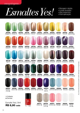 nais que fazem o maior sucesso nas telas e passarelas.

maquiagem

Esmaltes Yes!

As cores dos produtos podem sofrer alteração na impressão.

(5228)
(5227)
Reggae  Parque 

(5207) (5220) (5204) (5224)

Vibe  Sambinha  Diva 

Rastapé  Barroco  Open Bar 

(5226)
(5219)
(5207)
(5220)
(5204)
(5224)
(5225)
Vibe  Sambinha  Diva  Rastapé  Barroco  Open Bar  Rave

(5222) (5221) (5206) (5203) (5218) (5217)
Bailão

(5222)
Bailão

(5201)
LET’S
Rock 

(5213)
Night

Forró

(5221)
Forró

Coral 

(5206)
Coral 

(5213) (5212)
Night

(5212)
Luau

Luau

(5203)
Nude 

Rave

Fervo

(5223)
(5244)
Fervo Capuccino

(5216) (5215) (5214)

Nude  Micareta Encontro Balada

Boate

Pub

48 cores exclusivas, inspiradas em
,
nais (5215) (5214) (5205) (5252)
(5216) que fazem o maior sucesso nas

(5218)
(5217)
Micareta Encontro Balada

(5211)

(5225) (5223)

(5210) (5209)

Bossa Underground Happy
Hour

(5211)
(5210)
(5209)
Bossa Underground Happy
Hour

(5208)
Bodas

Boate

Pub

Ameixa  Meia de lã

(5208) (5202) (5241) (5232)
Bodas

Pérola  Fondue Arrepio

(5202) (5227) (5226) (5219) (5207) (5220) (
(5228) (5241) (5232) (5238) (5229)
Pérola  Fondue Arrepio Nublado Diva  Rastapé  B
Reggae  Parque  Vibe  Sambinha  Moleton

As cores dos produtos podem sofrer alteração na impressão.

(5234) (5242) (5233) (5246) (5229) (5244) (5237) (5236) (5252)

Echarpe Garôa

Lareira  Aconchego  Moleton  Capuccino  Guarda- Galocha  Meia de lã 
chuva 

(5257)
(5256)
(5250)
Chuvisco Geada Granizo

As cores dos produtos podem sofrer alteração na impressão.

(5228) (5227) (5226) (5219)

Reggae  Parque 

•	Secagem rápida;
•	Longa duração;
•	Alta cobertura;
•	Fácil aplicação.

(5249)
(5240)
(5234)
(5233)
(5258)
(5253)
(5242)
(5222) (5221) (5206) (5203)(5246)
(5218) (5217
Céu de Pinheiro Sereno Vinho Tinto Echarpe 
Bailão
Forró Garôa  Nude Aconchego Encontr
Coral Lareira   Micareta
Inverno

(5238) (5257) (5245) (5259) (5260) (5261)(5253) (5249) (5212) (5211) (5210) (5209)
(5256) (5250) (5258)
(5240) (5205) (5245)
(5201) (5213) (5268) (5264) (5265)
(5201)
(5237)
(5269)
(5236)

Let's
Guarda- Galocha Cachecol Escarlate  Carmim  Dark Berry  LET’S Sereno Bailinho  Bossa Underground  Happy
Teteia 
Night
Luau
Nublado Chuvisco Geada Granizo Céu de Pinheiro Lambreta Vinho Tinto AmeixaSupimpa Hour
 Cachecol 
Rock 
Rock 
chuva 
Inverno

 Cintilante
 Cremoso

∙ Secagem rápida; ∙ Alta cobertura;
∙ Longa duração; ∙ Fácil aplicação.

Esmalte Yes!, 9ml

R$ 8,90
34

cada

(5271)
Xaveco 

ESMALTES Yes!, 9 ml

R$ 6,90 cada

77
(5234) (5242) (5233) (5246) (5229) (5244

(5267)
(5263)
(5270)
(5266)
Echarpe Garôa Lareira  Aconchego(5262)  Capuccin
 Moleton
Chuchu- Dondoca  Broto  Granfina  Pó de
zinho 
Arroz 

 