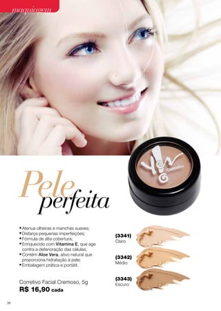 maquiagem
(3052)
Prata 

(3054)

Champagne 

(3056)

Laranja 

(30701)

Golden Soil 

(30721)

Carbon 

Pele
perfeita
•	Atenua olheiras e manchas suaves;
•	Disfarça pequenas imperfeições;
•	Fórmula de alta cobertura;
•	Enriquecido com Vitamina E, que age
contra a deterioração das células;
•	Contém Aloe Vera, ativo natural que
proporciona hidratação à pele;
•	Embalagem prática e portátil.

Corretivo Facial Cremoso, 5g

R$ 16,90 cada
36

(30722)

Black
Diamond 

(3341)
Claro

Traço efino
preciso

(3342)
Médio

(3343)
Escuro

(3650)
Delineador Líquido
para Olhos Preto, 3 ml

R$ 24,90

 