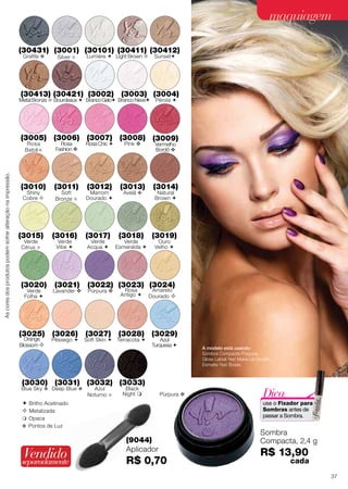 maquiagem
(30431) (3001) (30101) (30411) (30412)
Grafite 

Silver 

Lumiére  Light Brown 

Sunset

(30413) (30421) (3002) (3003) (3004)

Metal Bronze  Bourdeaux  Branco Gelo Branco Neve

Pérola 

(3005) (3006) (3007) (3008) (3009)

As cores dos produtos podem sofrer alteração na impressão.

Rosa
Bebê 

Rosa
Fashion 

Rosa Chic 

Pink 

Vermelho
Bordô 

(3010)

(3011)

(3012)

(3013)

(3014)

(3017)

(3018)

(3019)

Shiny
Cobre 

(3015)
Verde
Citrus 

(3020)
Verde
Folha 

Soft
Bronze 

(3016)
Verde
Vibe 

(3021)

Lavander 

Marrom
Dourado 

Verde
Acqua 

Avelã 

Verde
Esmeralda 

Natural
Brown 

Ouro
Velho 

(3022) (3023) (3024)
Púrpura 

Rosa
Antigo 

Amarelo
Dourado 

(3025) (3026) (3027) (3028) (3029)
Orange
Blossom 

Pêssego 

Soft Skin  Terracota 

Azul
Turquesa 

(3030) (3031) (3032) (3033)

Blue Sky  Deep Blue 

Azul
Noturno 

Black
Night 

Púrpura 

 Opaca
 Pontos de Luz

Vendido

Dica:

use o Fixador para
Sombras antes de
passar a Sombra.

 Brilho Acetinado
 Metalizada

separadamente

A modelo está usando:
Sombra Compacta Púrpura;
Gloss Labial Yes! Make.Up Incolor;
Esmalte Yes! Boate.

(9044)
Aplicador

R$ 0,70

Sombra
Compacta, 2,4 g

R$ 13,90

cada
61
37

 