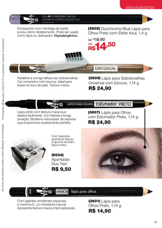 maquiagem

As cores dos produtos podem sofrer alteração na impressão.

Promoções válidas para o Ciclo 01/14 ou enquanto durarem os estoques.

Enriquecido com manteiga de karité,
possui ótimo deslizamento. Pode ser usado
como lápis ou delineador. Hipoalergênico.

(3605) Duochrome Blue Lápis para

Olhos Preto com Efeito Azul, 1,4 g

De R$16,90
por

14,50

R$

Redefine e corrige falhas nas sobrancelhas.
Cor universal e com escova. Ideal para
todos os tons de pele. Textura macia.

(3606) Lápis para Sobrancelhas
Universal com Escova, 1,14 g

Lápis preto com textura macia que
desliza facilmente. Cor intensa e longa
duração. Moderno esfumador de esponja
que proporciona acabamento perfeito.

(3607) Lápis para Olhos
com Esfumador Preto, 1,14 g

R$ 24,90

R$ 24,90

Com depósito,
guarda as lascas
e aponta também
lápis jumbo.

(9034)

Apontador
Duo Yes!

R$ 9,50

Com agentes emolientes especiais
e vitamina E, um hidratante natural.
Apresenta textura macia e fácil aplicação.

(3601) Lápis para

Olhos Preto, 1,14 g

R$ 14,90
39

 