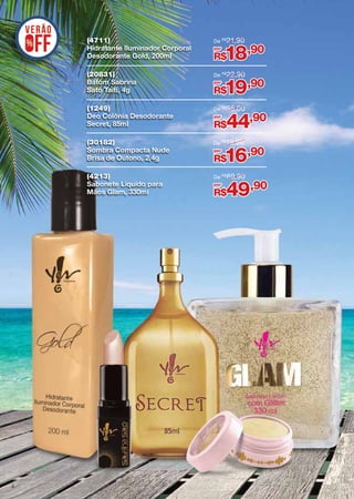 (4711)
Hidratante Iluminador Corporal
Desodorante Gold, 200ml
(20831)
Batom Sabrina
Sato Taiti, 4g

De R$ 22,90

(1249)
Deo Colônia Desodorante
Secret, 85ml

De R$ 55,00

(30182)
Sombra Compacta Nude
Brisa de Outono, 2,4g

De R$19,90

(4213)
Sabonete Líquido para
Mãos Glam, 330ml

4

De R$ 21,90

De R$ 69,90

por

18,90

R$
por

19,90

R$
por

44,90

R$
por

16,90

R$
por

49,90

R$

 