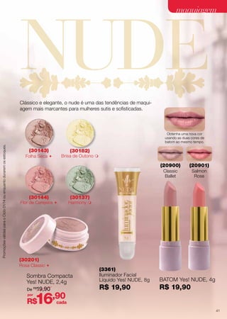 maquiagem

Clássico e elegante, o nude é uma das tendências de maquiagem mais marcantes para mulheres sutis e sofisticadas.

Promoções válidas para o Ciclo 01/14 ou enquanto durarem os estoques.

Obtenha uma nova cor
usando as duas cores de
batom ao mesmo tempo.

(30143)

(30182)

Brisa de Outono 

Folha Seca 

(20900)
Classic
Ballet

(30144)

Flor de Cerejeira 

(20901)
Salmon
Rose

(30137)

Harmony 

(30201)

Rosa Classic 

Sombra Compacta
Yes! NUDE, 2,4g
De R$19,90
por

16,90

R$

(3361)
Iluminador Facial
Líquido Yes! NUDE, 8g

BATOM Yes! NUDE, 4g

R$ 19,90

R$ 19,90

cada
41

 