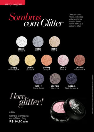 maquiagem

Sombras
com Glitter
(3052)

(3054)

Champagne z

(3053)

Prata z

Areia z

(3056)

(3055)

(30711)

Purple Star z

z

Glitter

Sombra Compacta
com Glitter, 2,4g

R$ 14,90 cada
42

(3057)

Laranja z

Dourada z

Rosa z

(30721)

Carbon z

(30701)

Golden Soil z

(30722)

Black Diamond z

As cores dos produtos podem sofrer alteração na impressão.

(3051)

Branca z

Oferecem brilho
intenso, cobertura
uniforme e longa
duração. Criam
pontos de luz que
realçam o olhar.

 