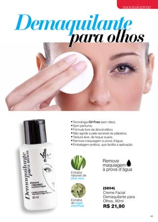 maquiagem

•	Tecnologia Oil Free (sem óleo);
•	Sem perfume;
•	Fórmula livre de álcool etílico;
•	Não agride a pele sensível da pálpebra;
•	Textura leve, de toque suave;
•	Remove maquiagem à prova d’água;
•	Embalagem prática, que facilita a aplicação.

Extratos
naturais de
aloe vera

(3804)
Extratos
de algas
marinhas

Creme Facial
Demaquilante para
Olhos, 90ml

R$ 21,90
45

 