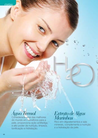 corpo

Água Termal

Considerada uma das melhores
do mundo em benefícios para a
pele, proporciona ação antifadiga
e alto poder de nutrição, limpeza,
tonificação e hidratação.
46

Extrato de Algas
Marinhas

Rico em oligoelementos e sais
minerais, complementa a nutrição
e a hidratação da pele.

 