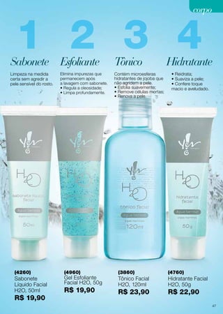 corpo

1 2 3 4

Sabonete Esfoliante
Limpeza na medida
certa sem agredir a
pele sensível do rosto.

(4260)

Sabonete
Líquido Facial
H2O, 50ml

R$ 19,90

Elimina impurezas que
permanecem após
a lavagem com sabonete.
• Regula a oleosidade;
• Limpa profundamente.

(4960)

Gel Esfoliante
Facial H2O, 50g

R$ 19,90

Tônico

Contém microesferas
hidratantes de jojoba que
não agridem a pele.
• Esfolia suavemente;
• Remove células mortas;
• Renova a pele.

Hidratante
• Reidrata;
• Suaviza a pele;
• Confere toque
macio e aveludado.

(3860)

(4760)

Tônico Facial
H2O, 120ml

Hidratante Facial
H2O, 50g

R$ 23,90

R$ 22,90
47

 