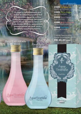 perfumaria
(1325)

Era Uma Vez

JOVEM E REFRESCANTE

A magia e o encantamento dos
contos de fadas inspiraram a Yes!
a desenvolver águas de colônia
cheias de personalidade para quem
nunca deixou de lado a crença em
finais felizes. Mistério, sensualidade,
leveza e atitude vão levar você a
escrever a sua própria história.

(1322)

Poção Mágica

NATURAL E VIBRANTE

(1323)

Doce Feitiço

LEVE E DELICADA

(1326)

Beijo Encantado

EXÓTICA E ENVOLVENTE

(1324)

Final Feliz

SUAVE E RELAXANTE

Colônia Desodorante
Águas Encantadas, 200ml

Beijo Encantado

R$ 49,90 cada

Final Feliz

49

 
