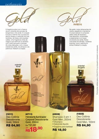 A fragrância abre com o frescor
doce e vibrante dos acordes de
bergamota e chá verde. O coração
luxuoso e intenso traz a pureza do
jasmim-árabe e a sedução da rosa
centifolia, da frésia e da orquídea
catléia. Uma fragrância cheia de
magia e que estimula os sentidos
com notas sensuais e orientais.
As notas delicadas, com o toque
oriental de vanilla, do almíscar e do
patchouli, finalizam a criação.

Na saída, notas refrescantes de
menta, grapefruit e mandarina.
O corpo sedutor é composto
pelas notas de lavanda e
rosa absoluta, combinadas
a especiarias e um toque
envolvente da vanilla. Notas
marcantes de sândalo, madeiras
brancas, couro, patchouli e
âmbar finalizam a criação.

oriental
floral

oriental
fougere

(1211)

(4711)

(4922)

Deo Colônia
Desodorante
Gold, 100ml

Hidratante Iluminador
Corporal Desodorante
Gold, 200ml
De R$21,90

Shampoo 3 em 1
Gold Men, 200ml

R$ 64,90

por

18,90

R$
52

• Shampoo
• Sabonete líquido
• Espuma para barbear

R$ 18,50

(1222)

Deo Colônia
Desodorante
Gold Men, 100ml

R$ 64,90

Promoções válidas para o Ciclo 01/14 ou enquanto durarem os estoques.

perfumaria

 
