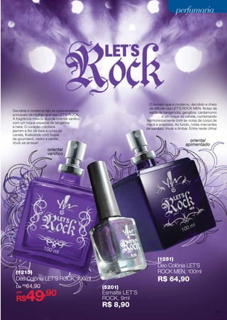 perfumaria

O homem que é moderno, decidido e cheio
de atitude usa LET´S ROCK MEN. Notas de
saída de bergamota, gengibre, cardamomo
e um toque de canela, combinando
harmoniosamente com as notas de corpo de
maçã e artemisia. Ao fundo, notas marcantes
de sândalo, musk e âmbar. Entre neste clima!

Decidida e moderna são as características
principais da mulher que usa LET´S ROCK.
A fragrância mescla acorde oriental vanilico
com um toque especial de tangerina
e hera. O coração combina
jasmim e flor de tiare a notas de
canela, finalizando com toque
de gourmand, cedro e vanilla.
Você vai arrasar!

oriental
apimentado

oriental
vanílico

(1251)

Deo Colônia LET’S
Rock MEN, 100ml

(1215)

Deo Colônia LET’S Rock, 100ml
De R$ 64,90
por

49

R$

,90

R$ 64,90
(5201)

Esmalte LET’S
Rock, 9ml

R$ 8,90

53

 