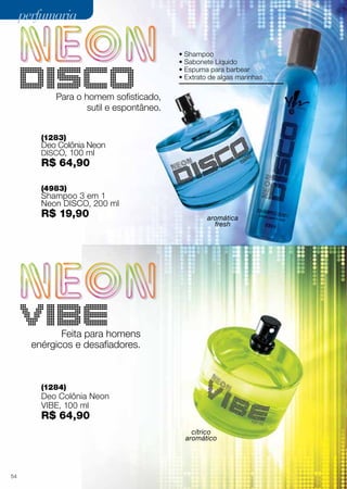 perfumaria
• Shampoo
• Sabonete Líquido
• Espuma para barbear
• Extrato de algas marinhas

Para o homem sofisticado,
sutil e espontâneo.
(1283)

Deo Colônia Neon

DISCO, 100 ml

R$ 64,90
(4983)

Shampoo 3 em 1
Neon DISCO, 200 ml

R$ 19,90

aromática
fresh

Feita para homens
enérgicos e desafiadores.

(1284)

Deo Colônia Neon
VIBE, 100 ml

R$ 64,90

cítrico
aromático

54

 