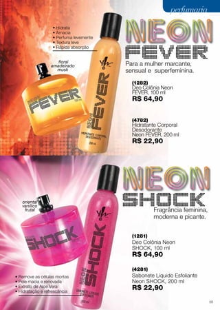 perfumaria
• Hidrata
• Amacia
• Perfuma levemente
• Textura leve
• Rápida absorção
floral
amadeirado
musk

Para a mulher marcante,
sensual e superfeminina.
(1282)

Deo Colônia Neon
fever, 100 ml

R$ 64,90
(4782)

Hidratante Corporal
Desodorante
Neon fever, 200 ml

R$ 22,90

oriental
vanílico
frutal

Fragrância feminina,
moderna e picante.
(1281)

Deo Colônia Neon
shock, 100 ml

R$ 64,90
(4281)
• Remove as células mortas
• Pele macia e renovada
• Extrato de Aloe Vera
• Hidratação e refrescância

Sabonete Líquido Esfoliante
Neon shock, 200 ml

R$ 22,90

55

 