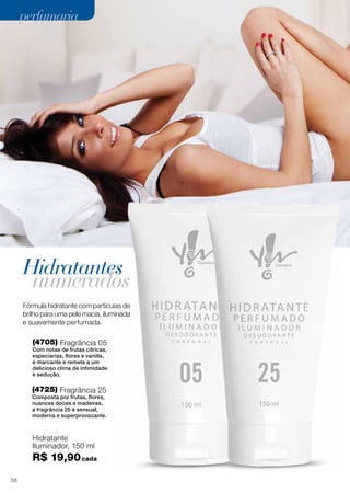 perfumaria

Hidratantes

numerados

Fórmula hidratante com partículas de
brilho para uma pele macia, iluminada
e suavemente perfumada.

(4705) Fragrância 05

Com notas de frutas cítricas,
especiarias, flores e vanilla,
é marcante e remete a um
delicioso clima de intimidade
e sedução.

(4725) Fragrância 25
Composta por frutas, flores,
nuances doces e madeiras,
a fragrância 25 é sensual,
moderna e superprovocante.

Hidratante
Iluminador, 150 ml

R$ 19,90 cada
44
58

 