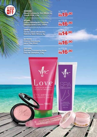 (30628)
Blush Compacto Yes! Make.Up
Candy Pink, 2,9g
(4745)
Loção Hidratante Corporal
Desodorante Love, 150ml

De R$19,90

(3481)
Gloss Labial Ultrabrilho
Sabrina Sato Vênus, 8g

De R$19,90

(47500)
Creme Hidratante
para Pés, 65ml

De R$19,90

(30144)
Sombra Compacta Nude
Flor de Cerejeira, 2,4g

6

De R$ 23,90

De R$19,90

por

19,90

R$
por

16,90

R$
por

14,90

R$
por

16,90

R$
por

16,90

R$

 