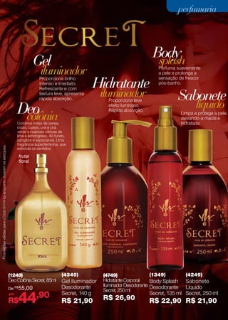 perfumaria
perfumaria

Body
splash

Gel

iluminador

Proporciona brilho
intenso e imediato.
Refrescante e com
textura leve, apresenta
rápida absorção.

Hidratante

Deo
colônia

iluminador
Proporciona leve
efeito luminoso.
Rápida absorção.

Perfuma suavemente
a pele e prolonga a
sensação de frescor
pós-banho.

Sabonete
líquido

Limpa e protege a pele,
deixando-a macia e
hidratada.

Promoções válidas para o Ciclo 01/14 ou enquanto durarem os estoques.

Combina notas de cereja,
rosas, cassis, uva e chá
verde a nuances cítricas de
lima e lemongrass. Ao fundo,
gengibre e especiarias. Uma
fragrância superfeminina, que
estimula os sentidos.

frutal
floral

(1249)
Deo Colônia Secret, 85ml
De
por

R$

55,00

44,90

R$

(4349)

Gel Iluminador
Desodorante
Secret, 140 g

R$ 21,90

(1349)
(4749)
Hidratante Corporal
Body Splash
Iluminador Desodorante Desodorante
Secret, 250 ml

R$ 26,90

(4249)

Sabonete
Líquido
Secret, 135 ml Secret, 250 ml

R$ 22,90 R$ 21,90
67

 