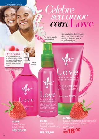 perfumaria

Celebre
seu amor
com Love
Perfuma a pele
suavemente.

Com extratos de morango,
alecrim e óleo de gérmen
de trigo. Textura leve e
rápida absorção.

Deo Colônia

As mulheres femininas
ao extremo adoram esta
fragrância. Leve toque de
bambu, mix frutal, flores
brancas, vanilla, cedro e
musk.

floral
frutal

(4745)
(1245)

Deo Colônia
Love, 85ml

R$ 55,00
68

(1345)

Body Splash
Desodorante Love,
115ml

R$ 22,90

Loção Hidratante Desodorante
Corporal Love, 150ml
De R$19,90
por

16,90

R$

 