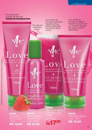 perfumaria
Com ácido lático
e extrato de aloe vera.
Testado dermatologicamente.

Com extrato de
morango e colágeno.
Transforma o banho em
um momento especial
de cuidado, prazer e
relaxamento.

Promoções válidas para o Ciclo 01/14 ou enquanto durarem os estoques.

Com óleo de
amêndoas
doces.

Com extrato de
morango e sementes
naturais da fruta,
esfolia suavemente,
removendo células
mortas.

(4246)
(4250)

(4445)

Sabonete
Íntimo Love,
150ml

Óleo Corporal
Desodorante
Love, 120ml

R$ 19,90

R$ 23,90

Sabonete Líquido
Esfoliante Love,  
150ml
De R$19,90
por

17,90

R$

(4245)

Sabonete Líquido
Love, 150ml

R$ 19,90
69

 