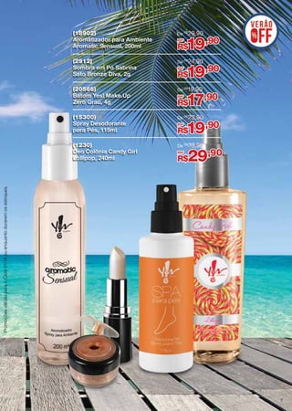 (18902)
Aromatizador para Ambiente
Aromatic Sensual, 200ml

De R$ 29,90

(2912)
Sombra em Pó Sabrina
Sato Bronze Diva, 2g

De R$ 24,90

(20566)
Batom Yes! Make.Up
Zero Grau, 4g

De R$19,90

(15300)
Spray Desodorante
para Pés, 115ml

De R$ 23,90

(1230)
Deo Colônia Candy Girl
Lollipop, 240ml

De R$ 39,90

por

19,90

R$
por

19,90

R$
por

17,90

R$
por

19,90

R$
por

29,90

Promoções válidas para o Ciclo 01/14 ou enquanto durarem os estoques.

R$

7

 