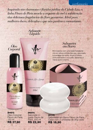 perfumaria
Inspirada nos charmosos e floridos jardins da Cidade Luz, a
linha Fleurs de Paris mescla o requinte do mel à sofisticação
das deliciosas fragrâncias da flora parisiense. Ideal para
mulheres doces, delicadas e que não perdem o romantismo.

Sabonete
Líquido
Sabonetes
em Barra

Óleo
Corporal

(4421)

Óleo Corporal
Fleurs de Paris,
120 ml

R$ 27,90

Formulados com uma base hidratante
rica em ativos emolientes que, associada
à manteiga de karité, limpa e hidrata
profundamente a sua pele, deixando-a
macia após o banho.

(4221)

Sabonete Líquido Fleurs de
Paris, 200 ml

R$ 22,90

(4110)

Sabonetes em Barra Fleurs de Paris,
Caixa com 2 unidades de 90g cada

R$ 18,90

71

 