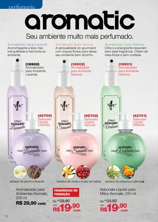 perfumaria

Seu ambiente muito mais perfumado.
Aromatizador Spray Lavanda
Aconchegante e leve, traz
tranquilidade e harmonia ao
ambiente.

Aromatizador Spray Sensual
A sensualidade do gourmand
com toques florais para deixar
seu ambiente bem docinho.

(18900)

(18902)

Aromatizador
para Ambiente
Lavanda

R$ 29,90 cada

(42701)

Sabonete
Líquido
Sensual

Sabonete
Líquido
Verbena

extratos de vanila e frutas vermelhas

FRAGRÂNCIAS EM
PROMOÇÃO!
De R$29,90
por

19

R$
72

Aromatizador
para Ambiente
Verbena

(42702)

Sabonete
Líquido
Lavanda

Aromatizador para
Ambientes Aromatic,
200 ml

(18901)

Aromatizador
para Ambiente
Sensual

(42700)

extratos de jasmin e lavanda

Aromatizador Spray Verbena
Cítrico e energizante resumem
bem essa fragrância. Cheiro de
casa limpa e bem cuidada.

,90

cada

extratos de verbena e calêndula

Sabonete Líquido para
Mãos Aromatic, 315 ml
De R$24,90
por

19,90

R$

cada

 