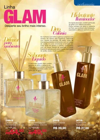 perfumaria

Linha

Hidratante
Iluminador

Desperte seu brilho mais intenso.

Deo

Colônia

Difusor
para

De rápida absorção, contém partículas
de glitter com reflexos dourados.
Possui extratos de sálvia e castanha
do Pará, que conferem alta hidratação,
suavidade e delicioso perfume à pele.

As mulheres com brilho e glamour próprios com
certeza vão adorar esta fragrância, elaborada
com riqueza de acordes. Na saída, notas de
mandarina e laranja combinando com um toque
de canela. O corpo envolvente é formado por
notas leves de gerânio e peônia, combinados
com um toque oriental de caramelo. O fundo
finaliza em grande estilo esta criação, com notas
de vanilla, cacau, musk e powdery.

ambientes

Sabonete
Líquido

Promoções válidas para o Ciclo 01/14 ou enquanto durarem os estoques.

O Sabonete Líquido Glam contém
extratos de sálvia e castanha do
Pará, que proporcionam refrescância
e um toque avelulado à pele. Com
partículas de glitter.

(18913)
Difusor para
Ambientes, 330 ml

(4213)
Sabonete Líquido
para Mãos, 330 ml

(1313)
Deo Colônia
200 ml

(4713)
Hidratante
Iluminador, 200 ml

De R$74,90

De R$ 69,90

por

por

R$ 39,90

R$ 27,90

54,90

R$

49,90

R$

73

 