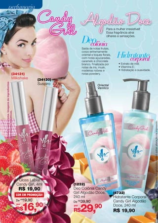 perfumaria

Para a mulher irresistível!
Essa fragrância atrai
olhares e sensações.

Deo
colônia

Saída de notas frutais,
corpo extremamente
oriental e toques florais,
com notas açucaradas,
caramelo e chocolate
branco. Finalizada por
notas de íris, musk,
madeiras nobres e
notas powdery.

(34131)

(34130)

Produto sem aroma. Imagens de ingredientes
meramente temáticas.

Suspiro

Gloss Labial
Candy Girl, 4ml

R$ 19,90

COR EM PROMOÇÃO!
De R$19,90
por

16,90

R$
74

• Extrato de mel;
• Vitamina E;
• Hidratação e suavidade.

Oriental
Vanílico

As cores dos produtos podem sofrer alteração na impressão.

Milkshake

Hidratante
corporal

(1232)

Deo Colônia Candy
Girl Algodão Doce,
240 ml
De R$ 39,90
por

29,90

R$

(4732)

Hidratante Corporal
Candy Girl Algodão
Doce, 240 ml

R$ 19,90

 