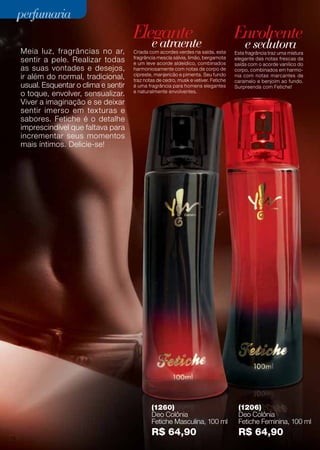 perfumaria
perfumaria

Elegante
Elegante
e e atraente
atraente

Envolvente
Envolvente
e e sedutora
sedutora

Meia luz, fragrâncias no ar, Criada com acordes verdes na saída, esta Esta fragrância uma mistura
Meia luz, fragrâncias no ar, Criada com acordes verdes na saída, esta Esta fragrância traztraz uma mistura
fragrância
notas
das
da
sentir pele. Realizar todas e um um leve mescla sálvia, limão, bergamota elegante dasacorde frescas da
sentir a a pele. Realizar todas fragrância mescla sálvia, limão, bergamota elegante com notas frescas do do
e leve acorde aldeídico, combinados
acorde aldeídico, combinados saída com o acorde vanílico
saída
o
vanílico
harmoniosamente com notas de corpo
asas suas vontades e desejos, harmoniosamente com notas de corpo de de corpo, combinados em em harmosuas vontades e desejos,
corpo, combinados harmoe
Seu fundo
e pimenta. Seu fundo
com notas marcantes de
ir além do normal, tradicional, trazcipreste, manjericãomusk e vetiver. Fetiche caramelonotas marcantes de
ir além do normal, tradicional, cipreste, manjericãomusk pimenta. Fetiche nia nia com benjoim ao ao fundo.
traz notas cedro,
notas de de cedro, e vetiver.
caramelo e e benjoim fundo.
usual. Esquentar o clima e sentir é uma fragrância para homens elegantes Surpreenda com Fetiche!
usual. Esquentar o clima e sentir é uma fragrância para homens elegantes Surpreenda com Fetiche!
o toque, envolver, sensualizar. e naturalmente envolventes.
o toque, envolver, sensualizar. e naturalmente envolventes.
Viver a imaginação e deixar
Viver a imaginação e sese deixar
sentir imerso em texturas
sentir imerso em texturas e e
sabores. Fetiche o detalhe
sabores. Fetiche é é o detalhe
imprescindível que faltava para
imprescindível que faltava para
incrementar seus momentos
incrementar seus momentos
mais íntimos. Delicie-se!
mais íntimos. Delicie-se!

(1260)
(1206)
(1260)
(1206)
Deo Colônia
Deo Colônia
Deo Colônia
Deo Colônia
Fetiche Masculina, 100
Fetiche Feminina, 100
Fetiche Masculina, 100 mlml Fetiche Feminina, 100 mlml
30
30 76

R$ 64,90
R$ 64,90

R$ 64,90
R$ 64,90

 