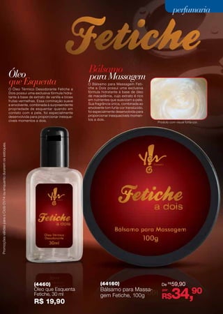 perfumaria

Bálsamo

Óleo

que Esquenta

Produto com visual furta-cor.

Promoções válidas para o Ciclo 01/14 ou enquanto durarem os estoques.

O Óleo Térmico Desodorante Fetiche a
Dois possui uma exclusiva fórmula hidratante à base de extrato de vanilla e bioex
frutas vermelhas. Essa cominação suave
e envolvente, combinada à surpreendente
propriedade de esquentar quando em
contato com a pele, foi especialmente
desenvolvida para proporcionar inesquecíveis momentos a dois.

para Massagem

O Bálsamo para Massagem Fetiche a Dois possui uma exclusiva
fórmula hidratante à base de óleo
de macadâmia, cujo extrato é rico
em nutrientes que suavizam a pele.
Sua fragrância única, combinada ao
envolvente tom furta-cor translúcido,
foi especialmente desenvolvida para
proporcionar inesquecíveis momentos a dois.

(4460)
Óleo que Esquenta
Fetiche, 30 ml

R$ 19,90

De R$ 59,90
(44160)
Bálsamo para
por
Bálsamo para MassaMassagem
gem Fetiche, 100g Fetiche, 100 g
R$

(44160)

R$ 59,90

34,90
31
77

 