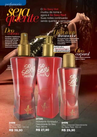 seja
quente

perfumaria

O So Sexy Hot
mudou de nome e
agora é So Sexy Red!
Suas noites continuarão
sendo quentes e sensuais!

Deo
colônia

Hidratante
iluminador

Combina framboesa,
morango, cassis e
amora com fundo
quente de musk,
sândalo e vanilla.
Ideal para apimentar
momentos a dois.

Com partículas iluminadoras
douradas. Pele perfumada,
com toque macio e brilho
irresistível.

partículas
iluminadoras

douradas

Óleo
corporal

Pele macia e pronta
para o toque.

frutal
floral
oriental

(4729)
(1229)
Deo Colônia
So Sexy Red, 240 ml

R$ 39,90
78

Hidratante Iluminador
Desodorante So Sexy
Red, 240 ml

R$ 27,90

(4429)
Óleo Corporal Desodorante
So Sexy Red, 150 ml

R$ 29,90

 
