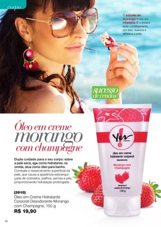 corpo
O extrato de
morango é rico em
vitamina C e possui
ação condicionante,
por isso, suaviza e
refresca a pele.

sucesso
de vendas!

Óleo em creme

morango
com champagne
Duplo cuidado para o seu corpo: sobre
a pele seca, age como hidratante; na
úmida, atua como óleo para banho.
Combate o ressecamento superficial da
pele, que causa a aparência esbranquiçada de cotovelos, joelhos, pernas e pés,
proporcionando hidratação prolongada.

(3910)

Óleo em Creme Hidratante
Corporal Desodorante Morango
com Champagne, 150 g

R$ 19,90
80

 